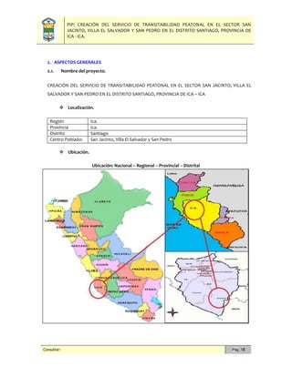 PIP: CREACIÓN DEL SERVICIO DE TRANSITABILIDAD PEATONAL EN EL SECTOR SAN
JACINTO, VILLA EL SALVADOR Y SAN PEDRO EN EL DISTRITO SANTIAGO, PROVINCIA DE
ICA - ICA.
Consultor: Pág. 18
2. ASPECTOS GENERALES
2.1. Nombre del proyecto.
CREACIÓN DEL SERVICIO DE TRANSITABILIDAD PEATONAL EN EL SECTOR SAN JACINTO, VILLA EL
SALVADOR Y SAN PEDRO EN EL DISTRITO SANTIAGO, PROVINCIA DE ICA – ICA
 Localización.
Región Ica.
Provincia Ica.
Distrito Santiago
Centro Poblado: San Jacinto, Villa El Salvador y San Pedro
 Ubicación.
Ubicación: Nacional – Regional – Provincial – Distrital
 