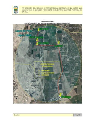 PIP: CREACIÓN DEL SERVICIO DE TRANSITABILIDAD PEATONAL EN EL SECTOR SAN
JACINTO, VILLA EL SALVADOR Y SAN PEDRO EN EL DISTRITO SANTIAGO, PROVINCIA DE
ICA - ICA.
Consultor: Pág. 19
UBICACIÓN ZONAL:
CENTRO POBLADO SAN JACINTO, VILLA EL SALVADOR Y SAN PEDRO.
CENTROS POBLADOS
INVOLUCRADOS
4. SAN JACINTO
5. VILLA EL SALVADOR
6. SAN PEDRO
 