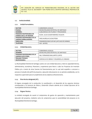 PIP: CREACIÓN DEL SERVICIO DE TRANSITABILIDAD PEATONAL EN EL SECTOR SAN
JACINTO, VILLA EL SALVADOR Y SAN PEDRO EN EL DISTRITO SANTIAGO, PROVINCIA DE
ICA - ICA.
Consultor: Pág. 20
2.2. Institucionalidad.
2.2.1. Unidad formuladora.
SECTOR: GOBIERNOS LOCALES
PLIEGO: MUNICIPALIDAD DISTRITAL DE SANTIAGO
NOMBRE: SUBGERENCIA DE PLANES Y PROGRAMAS
PERSONA RESPONSABLE DE
FORMULAR EL PIP MENOR:
ECON. JULIO CESAR RAMIREZ HUALPA
PERSONA RESPONSABLE DE LA
UNIDAD FORMULADORA:
YNES AURELIA CUCHO PENA
DIRECCIÓN: PANAMERICANA SUR KM 318 PLAZA DE ARMAS
TELÉFONO: 056 - 402063
2.2.2. Unidad Ejecutora.
SECTOR: GOBIERNOS LOCALES
NOMBRE: MUNICIPALIDAD DISTRITAL DE SANTIAGO
PERSONA RESPONSABLE DE LA
UNIDAD EJECUTORA:
ING. FERNANDO BALUARTE CURTO
ÓRGANO TÉCNICO
RESPONSABLE:
GERENCIA DE OBRAS Y DESARROLLO URBANO
La Municipalidad Distrital de Santiago cuenta con una Unidad Ejecutora y tiene la capacidad técnica,
administrativa, económica, financiera y experiencia para llevar a cabo los Proyectos de Inversión
Pública y/o a través de otras fuentes de financiamiento; por lo cual está expedito a convocar a
proceso el estudio del perfil de proyecto y ejecución del proyecto en un período establecido, con la
respectiva supervisión para el cumplimiento de los objetivos eficientemente.
2.2.3. Área técnica designada (AT).
El órgano encargado de la conducción, la coordinación y el desarrollo de los aspectos técnicos
corresponden a la Gerencia de Obras y Desarrollo Urbano además de la Unidad Ejecutora de la
municipalidad distrital de Santiago.
2.2.4. Órgano Técnico.
La entidad encargada de asumir el compromiso de gastos de operación y mantenimiento post
ejecución del proyecto, mediante carta de compromiso para la sostenibilidad del proyecto es la
Municipalidad Distrital de Santiago.
 