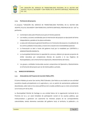 PIP: CREACIÓN DEL SERVICIO DE TRANSITABILIDAD PEATONAL EN EL SECTOR SAN
JACINTO, VILLA EL SALVADOR Y SAN PEDRO EN EL DISTRITO SANTIAGO, PROVINCIA DE
ICA - ICA.
Consultor: Pág. 21
2.2.5. Pertinencia del proyecto.
El proyecto “CREACIÓN DEL SERVICIO DE TRANSITABILIDAD PEATONAL EN EL SECTOR SAN
JACINTO, VILLA EL SALVADOR Y SAN PEDRO EN EL DISTRITO SANTIAGO, PROVINCIA DE ICA - ICA” es
pertinente.
 Contempla la adecuada infraestructura para el tránsito peatonal.
 Los medios y acciones consideradas para la intervención del proyecto se ejecutarán de forma
independiente y paralela en los plazos estimados.
 La ejecución del proyecto generará beneficios en el horizonte del proyecto a la población de
los centros poblados involucrados; a través de la creación de la transitabilidad peatonal.
 La financiación se dará a través del gobierno local por la modalidad por CONTRATA o
ADMINISTRACIÓN INDIRECTA.
 La municipalidad distrital tiene la capacidad de convocar, elaborar y/o ejecutar proyectos de
similar naturaleza por competencias directas de acuerdo a la Ley Orgánica de
Municipalidades y de la misma forma la Operación y Mantenimiento del mismo.
 Los grupos y entidades involucradas asumen compromisos de Operación y Mantenimiento
en el horizonte del proyecto por ser de interés público y privado.
2.3. MARCO DE REFERENCIA.
2.3.1. Antecedentes del Proyecto de Inversión Pública (PIP).
El Centro Poblado y/o sector San Jacinto, Villa El Salvador y San Pedro es una ciudad con una actividad
económica basada principalmente en la agricultura y con un patrón de asentamiento poblacional
desordenado, sobre todo en las zonas periféricas de la ciudad; problema que se viene acrecentando
con el transcurrir de los años.
La Municipalidad Distrital de Santiago es una entidad básica de la organización territorial de la
Provincia de Ica y un canal inmediato de participación vecinal en los asuntos públicos, que
institucionalizan y gestionan con autonomía los intereses propios de las correspondientes
colectividades; siendo elementos esenciales del gobierno local, el territorio, la población y la
 