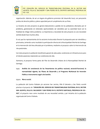 PIP: CREACIÓN DEL SERVICIO DE TRANSITABILIDAD PEATONAL EN EL SECTOR SAN
JACINTO, VILLA EL SALVADOR Y SAN PEDRO EN EL DISTRITO SANTIAGO, PROVINCIA DE
ICA - ICA.
Consultor: Pág. 22
organización. Además, de ser un órgano de gobierno promotor del desarrollo local, con personería
jurídica de derecho público y plena capacidad para el cumplimiento de sus fines.
La iniciativa de este proyecto se genera básicamente a pedido de los pobladores afectados por el
problema, gestionando en reiteradas oportunidades ser atendidos por su autoridad local con la
finalidad de mitigar dicho problema. La importancia y necesidad de este proyecto es una necesidad
sentida desde hace muchos años.
Es así, que los representantes de los sectores involucrados llevaron la propuesta para ser atendidos y
priorizados, teniendo como resultado la participación directa de la Municipalidad Distrital de Santiago
en la intervención del área afectada por el problema, mediante un proyecto sobre la intervención de
vías peatonales.
Con éste proyecto la población beneficiaria gozará de adecuadas condiciones en infraestructura para
el tránsito peatonal, mejorando sus condiciones de vida.
Asimismo, el proyecto forma parte del Plan de Desarrollo Urbano de la Municipalidad Distrital de
Santiago.
2.3.2. Análisis de consistencia de los lineamientos de política nacional, sectorial-funcional, la
normatividad vigente, los Planes de Desarrollo y el Programa Multianual de Inversión
Pública e Instrumento Legal o de Gestión.
2.3.2.1. Marco social.
La población del Centro Poblado y/o sectores San Jacinto, Villa El Salvador y San Pedro acordó
priorizar el proyecto de “CREACIÓN DEL SERVICIO DE TRANSITABILIDAD PEATONAL EN EL SECTOR
SAN JACINTO, VILLA EL SALVADOR Y SAN PEDRO EN EL DISTRITO SANTIAGO, PROVINCIA DE ICA -
ICA”; el proyecto nace como resultado de una necesidad sentida y por iniciativa de la población
organizada del Centro Poblado.
 