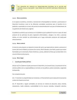 PIP: CREACIÓN DEL SERVICIO DE TRANSITABILIDAD PEATONAL EN EL SECTOR SAN
JACINTO, VILLA EL SALVADOR Y SAN PEDRO EN EL DISTRITO SANTIAGO, PROVINCIA DE
ICA - ICA.
Consultor: Pág. 23
2.3.2.2. Marco económico.
En el aspecto económico, normativo y funcional de la Municipalidad es fomentar y promocionar el
Desarrollo Económico Local en las diferentes actividades económicas para el beneficio de la
población, sustentadas en el marco del proceso de descentralización local para el fortalecimiento de
sus gestiones de interés local y regional.
El problema económico que se destaca en la localidad es que la población incurre en costos de salud
producto de las partículas de polvo originando enfermedades y alergias a los niños y personas
adultas, así como también las enfermedades por el agua estancados productos del inadecuado
almacenamiento.
2.3.2.3. Marco cultural.
A través de este proyecto se mejorará el ornato del sector que repercutirá en valorar y promover el
turismo del Centro Poblado y/o sectores San Jacinto, Villa El Salvador y San Pedro, puesto que existen
festividades por el aniversario, fiestas folclóricas y yunzas, además las ferias que se desarrollan en la
zona de influencia del proyecto.
2.3.2.4. Marco legal.
1. Constitución Política del Perú
Artículo 195° los Gobiernos locales promueven el desarrollo y la economía local, y la prestación de los
servicios públicos de su responsabilidad, en armonía con las políticas y planes nacionales y regionales
de desarrollo.
Son competencias para:
Art. 7°. Fomentar la competitividad, las inversiones y el financiamiento para la ejecución de proyectos
y obras de infraestructura local.
Art. 8°. Desarrollar y regular actividades y/o servicios en materia de educación, salud, vivienda,
saneamiento, medio ambiente, sustentabilidad de los recursos naturales, transporte colectivo,
 