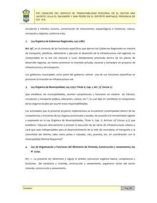 PIP: CREACIÓN DEL SERVICIO DE TRANSITABILIDAD PEATONAL EN EL SECTOR SAN
JACINTO, VILLA EL SALVADOR Y SAN PEDRO EN EL DISTRITO SANTIAGO, PROVINCIA DE
ICA - ICA.
Consultor: Pág. 24
circulación y tránsito, turismo, conservación de monumentos arqueológicos e históricos, cultura,
recreación y deporte, conforme a ley.
2. Ley Orgánica de Gobiernos Regionales, Ley 27867
Art. 56°, en el contexto de las funciones específicas que ejercen los Gobiernos Regionales en materia
de transporte, planificar, administrar y ejecutar el desarrollo de la infraestructura vial regional, no
comprendida en la red vial nacional o rural, debidamente priorizada dentro de los planes de
desarrollo regional, así mismo promover la inversión privada, nacional y extranjera en proyecto de
infraestructura y de transporte.
Los gobiernos municipales como parte del gobierno central una de sus funciones específicas es
promover la inversión en infraestructura vial.
3. Ley Orgánica de Municipalidad, Ley 27972 Título V, Cap. 1, Art. 73° (inciso 2)
Que establece: las municipalidades, asumen competencias y funciones en materia de tránsito,
circulación y transporte público, educación, cultura, etc.”, lo cual deja en manifiesto el compromiso
de los órganos locales por asumir estas responsabilidades.
Las actividades que el presente proyecto implementara se encuentran contempladas dentro de las
competencias y funciones de los órganos provinciales y locales, de acuerdo a la normatividad vigente
y expresado en la Ley Orgánica de Municipalidades, Título V, Cap. II, Artículo 79° (Inciso 4.1), que
establece: “ejecutar directamente o proveer la ejecución de las obras de infraestructuras urbana o
rural que sean indispensables para el desenvolvimiento de la vida del vecindario, el transporte y la
comunidad del distrito, tales como pistas o calzadas, vías, puentes, etc. en coordinación con la
municipalidad Distrital Respectiva”
4. Ley de Organización y Funciones del Ministerio de Vivienda, Construcción y saneamiento, ley
N° 27792.
Art. 1.- La presente ley determina y regula el ámbito, estructura orgánica básica, competencia y
funciones del ministerio y vivienda, construcción y saneamiento, organismo rector del sector
vivienda, construcción y saneamiento.
 
