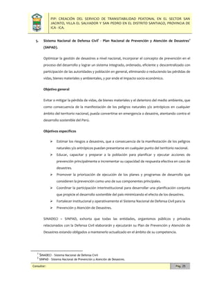 PIP: CREACIÓN DEL SERVICIO DE TRANSITABILIDAD PEATONAL EN EL SECTOR SAN
JACINTO, VILLA EL SALVADOR Y SAN PEDRO EN EL DISTRITO SANTIAGO, PROVINCIA DE
ICA - ICA.
Consultor: Pág. 25
5. Sistema Nacional de Defensa Civil1
- Plan Nacional de Prevención y Atención de Desastres2
(SNPAD).
Optimizar la gestión de desastres a nivel nacional, incorporar el concepto de prevención en el
proceso del desarrollo y lograr un sistema integrado, ordenado, eficiente y descentralizado con
participación de las autoridades y población en general, eliminando o reduciendo las pérdidas de
vidas, bienes materiales y ambientales, y por ende el impacto socio-económico.
Objetivo general
Evitar o mitigar la pérdida de vidas, de bienes materiales y el deterioro del medio ambiente, que
como consecuencia de la manifestación de los peligros naturales y/o antrópicos en cualquier
ámbito del territorio nacional, pueda convertirse en emergencia o desastre, atentando contra el
desarrollo sostenible del Perú.
Objetivos específicos
 Estimar los riesgos a desastres, que a consecuencia de la manifestación de los peligros
naturales y/o antrópicos puedan presentarse en cualquier punto del territorio nacional.
 Educar, capacitar y preparar a la población para planificar y ejecutar acciones de
prevención principalmente e incrementar su capacidad de respuesta efectiva en caso de
desastres.
 Promover la priorización de ejecución de los planes y programas de desarrollo que
consideren la prevención como uno de sus componentes principales.
 Coordinar la participación interinstitucional para desarrollar una planificación conjunta
que propicie el desarrollo sostenible del país minimizando el efecto de los desastres.
 Fortalecer institucional y operativamente el Sistema Nacional de Defensa Civil para la
 Prevención y Atención de Desastres.
SINADECI – SINPAD, exhorta que todas las entidades, organismos públicos y privados
relacionados con la Defensa Civil elaborarán y ejecutarán su Plan de Prevención y Atención de
Desastres estando obligados a mantenerlo actualizado en el ámbito de su competencia.
1
SINADECI – Sistema Nacional de Defensa Civil
2
SINPAD – Sistema Nacional de Prevención y Atención de Desastres.
 