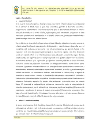 PIP: CREACIÓN DEL SERVICIO DE TRANSITABILIDAD PEATONAL EN EL SECTOR SAN
JACINTO, VILLA EL SALVADOR Y SAN PEDRO EN EL DISTRITO SANTIAGO, PROVINCIA DE
ICA - ICA.
Consultor: Pág. 26
2.3.2.5. Marco Político
1. Acuerdo Nacional
En el Acuerdo Nacional se plantea el compromiso a desarrollar la infraestructura y la vivienda con el
fin de eliminar el déficit, hacer al país más competitivo, permitir el desarrollo sostenible y
proporcionar a cada familia las condiciones necesarias para un desarrollo saludable en un entorno
adecuado. El estado, en su niveles nacional, regional y local, será el facilitador y regulador de estas
actividades y fomentara la transferencia de su diseño, construcción, promoción mantenimiento u
operación, según sea el caso, al sector privado.
Con el objetivo de desarrollar la infraestructura del país, el Estado: (a) elaborará un plan nacional de
infraestructura identificando ejes nacionales de integración y crecimiento para desarrollar una red
energética, vial, portuaria, aeroportuaria y de telecomunicaciones, que permita fluidez en los
negocios y en la toma de decisiones; (b) otorgará un tratamiento especial a las obras de servicio
social, con especial énfasis en la infraestructura de salud, educación, saneamiento, riego y drenaje,
para lo cual buscará la participación de la empresa privada en su gestión; (c) promoverá el desarrollo
de corredores turísticos y de exportación, que permitan trasladar productos a costos razonables,
facilitar las cadenas de producción y consolidar una integración fronteriza acorde con los planes
nacionales; (d) edificará infraestructura local con participación de la población en su construcción y
mantenimiento. Asimismo, con el objetivo de desarrollar la vivienda, el Estado: (e) elaborará un plan
nacional de vivienda y la normatividad necesaria para simplificar la construcción y el registro de
viviendas en tiempo y costo, y permitir su densificación, abaratamiento y seguridad; (f) contribuirá a
consolidar un sistema habitacional integrado al sistema económico privado, con el Estado en un rol
subsidiario, facilitador y regulador; (g) apoyará a las familias para facilitar el acceso a una vivienda
digna; (h) fomentará la implantación de técnicas de construcción masiva e industrializada de
viviendas, conjuntamente con la utilización de sistemas de gestión de la calidad; (j) fomentará la
capacitación y acreditación de la mano de obra en construcción; (k) fomentará el saneamiento físico
legal, así como la titulación de las viviendas para incorporar a los sectores de bajos recursos al sistema
formal; y (l) buscará mejorar la calidad de las viviendas autoconstruidas.
2. Política General de Gobierno
Se asume en el congreso de la República, al asumir la Presidencia, Ollanta Humala expresó que la
política general julio 2011 – julio 2016 se caracterizará por adoptar un modelo propio de crecimiento
económico con inclusión social, estabilidad y democracia; con un estado promotor del crecimiento
que prioriza la mejora de infraestructura urbana y rural.
 