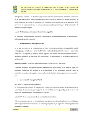 PIP: CREACIÓN DEL SERVICIO DE TRANSITABILIDAD PEATONAL EN EL SECTOR SAN
JACINTO, VILLA EL SALVADOR Y SAN PEDRO EN EL DISTRITO SANTIAGO, PROVINCIA DE
ICA - ICA.
Consultor: Pág. 27
El diagnostico asociado a los desafíos que plantea la inclusión social revela las dramáticas condiciones
en las que vive un sector mayoritario de nuestra población, por lo expuesto, la necesidad urgente de
crear leyes que favorezcan la educación con inclusión, creara conciencia social, partiendo de la
formación de cada ciudadano y su consecuente capacidad organizativa para dirigir actividades de
familia, la localidad y el país.
2.3.2.6. Análisis de consistencia con lineamientos de política
Se determina los lineamientos del sector Transporte en sus diferentes ámbitos de intervención y
políticas de desarrollo educativo.
 Plan Bicentenario el Perú hacia el 2021
En lo que se refiere a la infraestructura, el Plan Bicentenario considera imprescindible definir
estrategias que contribuyan a cerrar las diferentes brechas de desigualdad de recursos y capacidades
entre lima y las regiones, y entre las propias regiones. Desarrollar una infraestructura económica y
productiva suficiente y adecuada, descentralizada y de uso público es un objetivo estratégico
fundamental.
Objetivo Nacional.- “Desarrollo Regional equilibrado e infraestructura adecuada”.
Generar el desarrollo descentralizado de la infraestructura productiva y social, a fin de lograr una
ocupación equilibrada del territorio y la competitividad de las actividades regionales. Con tal
propósito, se establecerán espacios transversales de planificación Macroregional del norte, centro y
sur.
 Ley General de Transporte N° 27181
Artículo 03°.- Objetivo de la acción estatal.
La acción estatal en materia de transporte y tránsito terrestre se orienta a la satisfacción de las
necesidades de los usuarios y al resguardo de sus condiciones de seguridad y salud, así como a la
protección del ambiente y la comunidad en su conjunto.
Artículo 18°.- De las competencias de las municipalidades distritales.
a) En materia de transporte: en general, las que los reglamentos nacionales y las normas emitidas por
la Municipalidad Provincial respectiva les señalen y en particular, la regulación del transporte menor
(mototaxis y similares).
 
