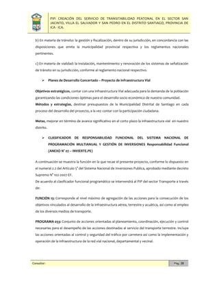 PIP: CREACIÓN DEL SERVICIO DE TRANSITABILIDAD PEATONAL EN EL SECTOR SAN
JACINTO, VILLA EL SALVADOR Y SAN PEDRO EN EL DISTRITO SANTIAGO, PROVINCIA DE
ICA - ICA.
Consultor: Pág. 28
b) En materia de tránsito: la gestión y fiscalización, dentro de su jurisdicción, en concordancia con las
disposiciones que emita la municipalidad provincial respectiva y los reglamentos nacionales
pertinentes.
c) En materia de vialidad: la instalación, mantenimiento y renovación de los sistemas de señalización
de tránsito en su jurisdicción, conforme al reglamento nacional respectivo.
 Planes de Desarrollo Concertado – Proyecto de Infraestructura Vial
Objetivos estratégicos, contar con una infraestructura Vial adecuada para la demanda de la población
garantizando las condiciones óptimas para el desarrollo socio económico de nuestra comunidad.
Métodos y estrategias, destinar presupuestos de la Municipalidad Distrital de Santiago en cada
proceso del desarrollo del proyecto, a la vez contar con la participación ciudadana.
Metas, mejorar en término de avance significativo en el corto plazo la infraestructura vial en nuestro
distrito.
 CLASIFICADOR DE RESPONSABILIDAD FUNCIONAL DEL SISTEMA NACIONAL DE
PROGRAMACIÓN MULTIANUAL Y GESTIÓN DE INVERSIONES Responsabilidad Funcional
(ANEXO N° 07 – INVIERTE.PE)
A continuación se muestra la función en la que recae el presente proyecto, conforme lo dispuesto en
el numeral 2.2 del Artículo 5° del Sistema Nacional de Inversiones Publica, aprobado mediante decreto
Supremo N° 102-2007-EF.
De acuerdo al clasificador funcional programático se intervendrá al PIP del sector Transporte a través
de:
FUNCIÓN 15: Corresponde al nivel máximo de agregación de las acciones para la consecución de los
objetivos vinculados al desarrollo de la infraestructura aérea, terrestre y acuática, así como al empleo
de los diversos medios de transporte.
PROGRAMA 033: Conjunto de acciones orientadas al planeamiento, coordinación, ejecución y control
necesarias para el desempeño de las acciones destinadas al servicio del transporte terrestre. Incluye
las acciones orientadas al control y seguridad del tráfico por carretera así como la implementación y
operación de la infraestructura de la red vial nacional, departamental y vecinal.
 