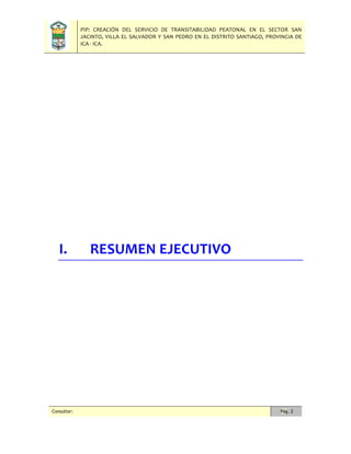 PIP: CREACIÓN DEL SERVICIO DE TRANSITABILIDAD PEATONAL EN EL SECTOR SAN
JACINTO, VILLA EL SALVADOR Y SAN PEDRO EN EL DISTRITO SANTIAGO, PROVINCIA DE
ICA - ICA.
Consultor: Pág. 2
I. RESUMEN EJECUTIVO
 