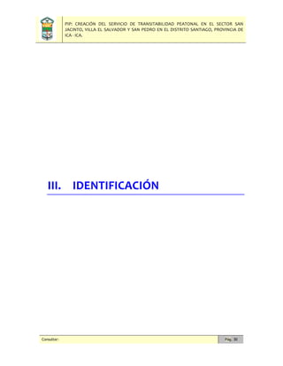PIP: CREACIÓN DEL SERVICIO DE TRANSITABILIDAD PEATONAL EN EL SECTOR SAN
JACINTO, VILLA EL SALVADOR Y SAN PEDRO EN EL DISTRITO SANTIAGO, PROVINCIA DE
ICA - ICA.
Consultor: Pág. 30
III. IDENTIFICACIÓN
 
