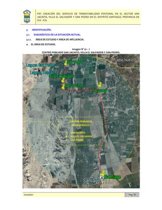 PIP: CREACIÓN DEL SERVICIO DE TRANSITABILIDAD PEATONAL EN EL SECTOR SAN
JACINTO, VILLA EL SALVADOR Y SAN PEDRO EN EL DISTRITO SANTIAGO, PROVINCIA DE
ICA - ICA.
Consultor: Pág. 31
3. IDENTIFICACIÓN.
3.1. DIAGNÓSTICO DE LA SITUACIÓN ACTUAL.
3.1.1. ÁREA DE ESTUDIO Y ÁREA DE INFLUENCIA.
a. EL ÁREA DE ESTUDIO.
Imagen N° 01 – I
CENTRO POBLADO SAN JACINTO, VILLA EL SALVADOR Y SAN PEDRO.
CENTROS POBLADOS
INVOLUCRADOS
7. SAN JACINTO
8. VILLA EL SALVADOR
9. SAN PEDRO
 