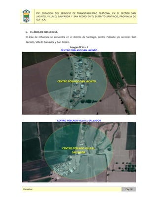 PIP: CREACIÓN DEL SERVICIO DE TRANSITABILIDAD PEATONAL EN EL SECTOR SAN
JACINTO, VILLA EL SALVADOR Y SAN PEDRO EN EL DISTRITO SANTIAGO, PROVINCIA DE
ICA - ICA.
Consultor: Pág. 32
b. EL ÁREA DE INFLUENCIA.
El área de influencia se encuentra en el distrito de Santiago, Centro Poblado y/o sectores San
Jacinto, Villa El Salvador y San Pedro.
Imagen N° 02 – I
CENTRO POBLADO SAN JACINTO
CENTRO POBLADO VILLA EL SALVADOR
CENTRO POBLADO SAN JACINTO
CENTRO POBLADO VILLA EL
SALVADOR
 