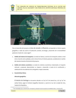 PIP: CREACIÓN DEL SERVICIO DE TRANSITABILIDAD PEATONAL EN EL SECTOR SAN
JACINTO, VILLA EL SALVADOR Y SAN PEDRO EN EL DISTRITO SANTIAGO, PROVINCIA DE
ICA - ICA.
Consultor: Pág. 33
CENTRO POBLADO SAN PEDRO
Para el desarrollo del proyecto el área de estudio e influencia corresponden al mismo espacio
geográfico o radio de acción en localización, tamaño, tecnología y desarrollo de la transitabilidad
peatonal a través de 2 casos según3
:
1. Análisis del sistema de transporte: se evalúa los bienes y servicios de transporte urbano a nivel
de las vías del centro poblado y de la misma forma el tránsito peatonal, considerando el cambio
del volumen durante el horizonte del proyecto.
2. Análisis del sistema económico: se evalúa los sistemas económicos relacionados al trasporte
vehicular y peatonal, observándose su impacto y desarrollo a través de la zonificación y
señalización de vías además de la cartografía o mapas catastrales.
c. Características físicas.
Ubicación geográfica.
El distrito de Santiago se encuentra ubicado a 14º 04’ 00” de Latitud Sur, a 75º 43’ 24” de
Latitud Oeste, según el Instituto Geográfico Nacional y a 306 km al sur de la ciudad de Lima,
Capital de la República;
3
Guía metodológica para la identificación, formulación y evaluación social de proyectos de viabilidad urbana, a nivel de perfil.
CENTRO POBLADO SAN PEDRO
 