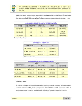 PIP: CREACIÓN DEL SERVICIO DE TRANSITABILIDAD PEATONAL EN EL SECTOR SAN
JACINTO, VILLA EL SALVADOR Y SAN PEDRO EN EL DISTRITO SANTIAGO, PROVINCIA DE
ICA - ICA.
Consultor: Pág. 34
El área intervenida con el proyecto se encuentra ubicada en el Centro Poblado y/o sectores
San Jacinto, Villa El Salvador y San Pedro en los siguientes ubigeos, coordenadas y UTM.
Extensión y altitud.
De acuerdo a los datos del Instituto Nacional de Estadística – INEI, el distrito de Santiago tiene un
extensión territorial de 887,51km², que representa el 0,11% del área total de la provincia de Ica. El
territorio distrital, se encuentra sobre altitud de 406 metros sobre el nivel del mar (msnm).
UBIGEO DEPARTAMENTO PROVINCIA DISTRITO LOCALIDAD
1101110003 ICA ICA SANTIAGO SAN JACINTO
1101110003 ICA ICA SANTIAGO
VILLA EL
SALVADOR
1101110003 ICA ICA SANTIAGO SAN PEDRO
Elaboración: Consultor
LOCALIZACIÓN GEOGRÁFICA DEL PROYECTO DE INVERSIÓN
LOCALIDAD S W
SAN JACINTO 14°14'72.4’’ 75°74'27.6"
VILLA EL SALVADOR 14°14'62.2’’ 75°73'56.4"
SAN PEDRO 14°13'44.7’’ 75°73'55.4"
Elaboración: Consultor
COORDENADA GEOGRAFICA
UTM ESTE X UTM NORTE Y HUSO HEMISFERIO
SAN JACINTO 426515.49 8557941.32 8420423.89 SUR
VILLA EL SALVADOR 426515.49 8557941.32 8420423.89 SUR
SAN PEDRO 426515.49 8557941.32 8420423.89 SUR
COORDENADAS UTM: SECTORES A INTERVENIR
DESCRIPCION
INICIO UTM
 