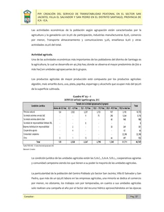 PIP: CREACIÓN DEL SERVICIO DE TRANSITABILIDAD PEATONAL EN EL SECTOR SAN
JACINTO, VILLA EL SALVADOR Y SAN PEDRO EN EL DISTRITO SANTIAGO, PROVINCIA DE
ICA - ICA.
Consultor: Pág. 37
Las actividades económicas de la población según agrupación están caracterizadas por la
agricultura y la ganadería con 61,0% de participación, industrias manufactureras 8,0%, comercio
por menor, Transporte almacenamiento y comunicaciones 5,0%, enseñanza 6,0% y otras
actividades 20,0% del total.
Actividad agrícola.
Una de las actividades económicas más importantes de los pobladores del distrito de Santiago es
la agricultura, la cual se desarrolla en 40,769 has; donde se observa el mayor predominio de (60 a
más has) en unidades agropecuarias de 6 grupos.
Los productos agrícolas de mayor producción está compuesta por los productos agrícolas:
algodón, maíz amarillo duro, uva, plata, paprika, esparrago y alcachofa que ocupan más del 90,0%
de la superficie cultivada.
Cuadro N° 03 – I
La condición jurídica de las unidades agrícolas están las S.A.C., S.A.A. S.R.L., cooperativas agrarias
y comunidad campesina siendo los que tienen a su poder la mayoría de las unidades agrícolas.
La particularidad de la población del Centro Poblado y/o Sector San Jacinto, Villa El Salvador y San
Pedro, que más de un 90,0% labora en las empresas agrícolas, una minoría se dedica al comercio
por menor, no obstante, los trabajos son por temporadas, en cuanto a sus unidades agrícolas
solo realizan una campaña al año por el factor del recurso hídrico aprovechándolos en las épocas
 