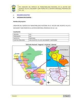PIP: CREACIÓN DEL SERVICIO DE TRANSITABILIDAD PEATONAL EN EL SECTOR SAN
JACINTO, VILLA EL SALVADOR Y SAN PEDRO EN EL DISTRITO SANTIAGO, PROVINCIA DE
ICA - ICA.
Consultor: Pág. 3
1. RESUMEN EJECUTIVO
A. INFORMACIÓN GENERAL
Nombre del proyecto
CREACIÓN DEL SERVICIO DE TRANSITABILIDAD PEATONAL EN EL SECTOR SAN JACINTO, VILLA EL
SALVADOR Y SAN PEDRO EN EL DISTRITO SANTIAGO, PROVINCIA DE ICA - ICA
Localización.
REGIÓN: ICA
PROVINCIA: ICA
DISTRITO: SANTIAGO
CENTRO POBLADO: SAN JACINTO, VILLA EL SALVADOR Y SAN PEDRO
Ubicación: Nacional – Regional – Provincial – Distrital
 