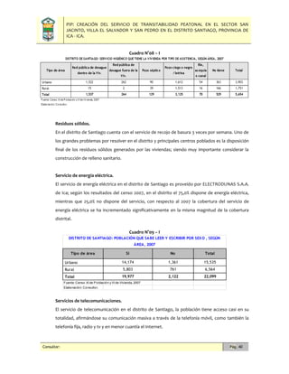 PIP: CREACIÓN DEL SERVICIO DE TRANSITABILIDAD PEATONAL EN EL SECTOR SAN
JACINTO, VILLA EL SALVADOR Y SAN PEDRO EN EL DISTRITO SANTIAGO, PROVINCIA DE
ICA - ICA.
Consultor: Pág. 40
Cuadro N°08 – I
Residuos sólidos.
En el distrito de Santiago cuenta con el servicio de recojo de basura 3 veces por semana. Uno de
los grandes problemas por resolver en el distrito y principales centros poblados es la disposición
final de los residuos sólidos generados por las viviendas; siendo muy importante considerar la
construcción de relleno sanitario.
Servicio de energía eléctrica.
El servicio de energía eléctrica en el distrito de Santiago es proveído por ELECTRODUNAS S.A.A.
de Ica; según los resultados del censo 2007, en el distrito el 75,0% dispone de energía eléctrica,
mientras que 25,0% no dispone del servicio, con respecto al 2007 la cobertura del servicio de
energía eléctrica se ha incrementado significativamente en la misma magnitud de la cobertura
distrital.
Cuadro N°09 – I
Servicios de telecomunicaciones.
El servicio de telecomunicación en el distrito de Santiago, la población tiene acceso casi en su
totalidad, afirmándose su comunicación masiva a través de la telefonía móvil, como también la
telefonía fija, radio y tv y en menor cuantía el Internet.
Tipo de área Si No Total
Urbano 14,174 1,361 15,535
Rural 5,803 761 6,564
Total 19,977 2,122 22,099
Fuente: Censo XI de Población y VI de Vivienda, 2007
Elaboración: Consultor.
DISTRITO DE SANTIAGO: POBLACIÓN QUE SABE LEER Y ESCRIBIR POR SEXO , SEGÚN
ÁREA, 2007
 