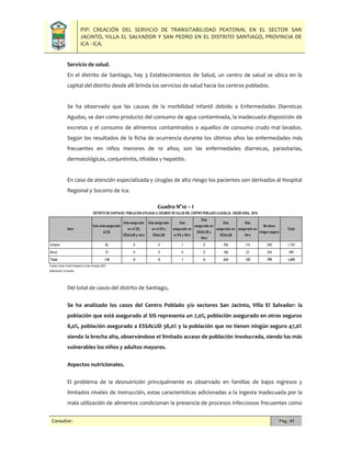 PIP: CREACIÓN DEL SERVICIO DE TRANSITABILIDAD PEATONAL EN EL SECTOR SAN
JACINTO, VILLA EL SALVADOR Y SAN PEDRO EN EL DISTRITO SANTIAGO, PROVINCIA DE
ICA - ICA.
Consultor: Pág. 41
Servicio de salud.
En el distrito de Santiago, hay 3 Establecimientos de Salud, un centro de salud se ubica en la
capital del distrito desde allí brinda los servicios de salud hacia los centros poblados.
Se ha observado que las causas de la morbilidad infantil debido a Enfermedades Diarreicas
Agudas, se dan como producto del consumo de agua contaminada, la inadecuada disposición de
excretas y el consumo de alimentos contaminados o aquellos de consumo crudo mal lavados.
Según los resultados de la ficha de ocurrencia durante los últimos años las enfermedades más
frecuentes en niños menores de 10 años; son las enfermedades diarreicas, parasitarias,
dermatológicas, conjuntivitis, tifoidea y hepatitis.
En caso de atención especializada y cirugías de alto riesgo los pacientes son derivados al Hospital
Regional y Socorro de Ica.
Cuadro N°10 – I
Del total de casos del distrito de Santiago,
Se ha analizado los casos del Centro Poblado y/o sectores San Jacinto, Villa El Salvador: la
población que está asegurado al SIS representa un 7,0%, población asegurado en otros seguros
8,0%, población asegurado a ESSALUD 38,0% y la población que no tienen ningún seguro 47,0%
siendo la brecha alta, observándose el limitado acceso de población involucrada, siendo los más
vulnerables los niños y adultos mayores.
Aspectos nutricionales.
El problema de la desnutrición principalmente es observado en familias de bajos ingresos y
limitados niveles de instrucción, estas características adicionadas a la ingesta inadecuada por la
mala utilización de alimentos condicionan la presencia de procesos infecciosos frecuentes como
Item
Solo esta asegurado
al SIS
Esta asegurado
en el SIS,
ESSALUD y otro
Esta asegurado
en el SIS y
ESSALUD
Esta
asegurado en
el SIS y Otro
Esta
asegurado en
ESSALUD y
Otro
Esta
asegurado en
ESSALUD
Esta
asegurado en
Otro
No tiene
ningun seguro
Total
Urbano 82 0 0 1 0 456 114 540 1,193
Rural 37 0 0 0 0 186 22 254 499
Total 118 0 0 1 0 643 135 795 1,693
Fuente:Censo XIde Población yVIde Vivienda,2007
Elaboración:Consultor.
DISTRITO DE SANTIAGO: POBLACION AFILIADA A SEGUROS DE SALUD DEL CENTRO POBLADO LUJARAJA, SEGÚN AREA, 2016
 