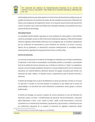 PIP: CREACIÓN DEL SERVICIO DE TRANSITABILIDAD PEATONAL EN EL SECTOR SAN
JACINTO, VILLA EL SALVADOR Y SAN PEDRO EN EL DISTRITO SANTIAGO, PROVINCIA DE
ICA - ICA.
Consultor: Pág. 42
enfermedades diarreicas que desencadenan el círculo vicioso de desnutrición; problemas que son
posibles de superarse con la práctica de estilos de vida saludable que promueve el Ministerio de
Salud y otros programas de Cooperación Técnica. En la situación actual la brecha de desnutrición
crónica4
se estima 11,92%, siendo las familias más vulnerables ubicadas en las periferias del casco
urbano del distrito de Santiago.
Mortalidad infantil.
La mortalidad infantil también representa un serio problema de salud pública a nivel distrital;
siendo las principales causas las IRAs (Infecciones Respiratorias Agudas) e EDAs (enfermedades
Diarreicas Agudas), enfermedades infecciosas muy contagiosas que se transfieren rápidamente
por las condiciones de hacinamiento y poca ventilación de viviendas y el acceso a servicios
básicos de los pobladores. La desnutrición acrecienta indirectamente la mortalidad infantil,
disminuyendo la capacidad de recuperación de los niños con IRAs y EDAs.
Servicio de educación.
Los servicios de educación en el distrito de Santiago son brindados por el Estado impartiéndose
la educación a nivel inicial no escolarizado y escolarizado, primario y secundario. La percepción
local de la calidad del servicio educativo que se brinda en el distrito es “baja”. Los pobladores
precisan como principales problemas educativos: la escasa implementación de las instituciones
educativas con material didáctico, deficiente dotación de equipos necesarios para brindar una
educación de mejor calidad y el limitado acceso a capacitaciones para el personal docente y
directivos.
El distrito de Santiago tiene un 90.0% de alfabetismo, es decir que sabe leer y escribir, el 10.0% que
no sabe leer ni escribir, la cual está asociado a la pobreza, lo que implica que el acceso de
oportunidades a la educación aún existe limitaciones excluyéndose ciertos grupos y sectores
poblacionales.
El distrito de Santiago, de acuerdo al padrón de centros educativos al 2015 del Ministerio de
Educación cuenta a la fecha: 1 CETPRO (Centro de Educación Técnico-Productiva), 1 Educación
Básica Alternativa, 2 inicial - cuna – jardín, 25 inicial – jardín, 23 del nivel primario y 5 del nivel
secundaria con un total de 6,652 estudiantes, 354 docentes y 495 secciones. La infraestructura de
las instituciones educativas en su mayoría se encuentra en regulares condiciones siendo
4
Fondo de Promoción a la Inversión Pública Regional y Local (FONIPREL):
 
