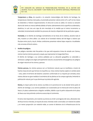 PIP: CREACIÓN DEL SERVICIO DE TRANSITABILIDAD PEATONAL EN EL SECTOR SAN
JACINTO, VILLA EL SALVADOR Y SAN PEDRO EN EL DISTRITO SANTIAGO, PROVINCIA DE
ICA - ICA.
Consultor: Pág. 44
Temperatura y clima, de acuerdo a la estación meteorológica del distrito de Santiago, las
temperaturas máximas mensuales, en promedio presentan valores entre 22ºC y 30°C en los meses
de Setiembre a Febrero respectivamente. El clima de la zona es cálido. En verano la variación
diurna del viento es menos definida debido al fuerte calentamiento de la superficie accidentada y
desértica, la cual crea una capa de aire mezclada en la medida que el viento incrementa su
velocidad, incrementando también los procesos de mezcla o dispersión de las partículas o gases.
Humedad, en el distrito de Santiago normalmente en las horas de la mañana, durante todo el
año, muestra un clima cálido. Los valores de la humedad relativa del día llegan a valores que
fluctúan entre 50,0% y 60,0%. Ambas condiciones presentan valores bajos respecto a localidades
más cercanas al litoral costero.
i. Análisis de peligros.
Los peligros naturales más frecuentes a los que está expuesta el área de estudio son: Sismos,
vientos fuertes (vientos paracas) y sequía, que representan la inseguridad física.
El distrito de Santiago y sus centros poblados por su ubicación geográfica es vulnerable a
amenazas o peligros de origen principalmente natural y escasamente antropogénico; los peligros
de origen natural son los sismos y paracas.
Vientos paracas, los vientos paracas son un fenómeno natural, que se manifiesta a través de
fuertes masas de aire que forman en el pacífico sur. Estos vientos fuertes soplan en sentido oeste
– este, sobre el territorio del desierto costanero conformado en su mayoría por arenales; estos
vientos afectan en gran medida el crecimiento de las plantas en los campos agrícolas, limitando la
polinización natural, por lo que disminuye la producción agrícola.
Sismos, la mayor parte de los sismos ocurridos en la provincia de Ica de donde forma parte el
distrito de Santiago y sus centros poblados son ocasionados por la interacción entre la placa de
Nasca y la placa sudamericana a ángulos variables, debido a que la parte subyacente de la placa
de Nasca sea más profunda conforme avanza bajo el continente.
El sismo más importante y de reciente ocurrencia es el del 15 de Agosto del 2007, afectando más
del 80,0% de las viviendas, la mayoría de estas viviendas están construidas con material de adobe
y en menor proporción con material noble, se suman el deterioro de la infraestructura de las
 