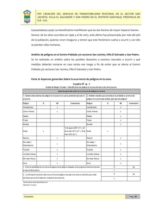 PIP: CREACIÓN DEL SERVICIO DE TRANSITABILIDAD PEATONAL EN EL SECTOR SAN
JACINTO, VILLA EL SALVADOR Y SAN PEDRO EN EL DISTRITO SANTIAGO, PROVINCIA DE
ICA - ICA.
Consultor: Pág. 46
Conocimiento Local; Los beneficiarios manifiestan que los dos hechos de mayor impacto fueron:
Sismos: de los años ocurridos en 1996 y el de 2007, este último fue presenciado por más del 90%
de la población, quienes viven inseguros y temen que este fenómeno vuelva a ocurrir y con ello
se pierdan vidas humanas.
Análisis de peligros en el Centro Poblado y/o sectores San Jacinto, Villa El Salvador y San Pedro.
Se ha realizado un análisis sobre los posibles desastres o eventos naturales a ocurrir y qué
medidas deberían tomarse en caso exista ese riesgo a fin de evitar que se afecte al Centro
Poblado y/o sectores San Jacinto, Villa El Salvador y San Pedro.
Parte A: Aspectos generales Sobre la ocurrencia de peligros en la zona.
Cuadro N° 14 - I
Peligros SI NO Comentarios Peligros SI NO Comentarios
Innundaciones x Innundaciones x
Lluvias Intensas x Lluvias Intensas x
Heladas Heladas x
Friajes Friajes x
Nevadas Nevadas x
Sismos x
15 de agosto 2007 (7,9°), 28
de octubre 2011 (6,7°), 30 de
enero 2012 (6,2°)
Sismos x
Huaycos x Huaycos x
Derrumbes /
Deslizamientos
x
Derrumbes /
Deslizamientos
x
Tsunamis x Tsunamis x
Incendios Urbanos x Incendios Urbanos x
Derrames Tóxicos x Derrames Tóxicos x
Otros x Otros x
No
No
Fuente:Instituto Nacional de Defensa Civil
Elaboración:Consultor
3.- Existe la posibilidad de ocurrencia de algunos de los peligros señalados en las preguntas anteriores durante
la vida útildelproyecto.
4.- La información existente sobre la ocurrencia de peligros naturales en la zona es suficiente para tomar
decisiones para la la formulación y evaluación de proyectos.
Analisis de Riesgo: Formato 1: Identificación de peligros en la zona de ejecución del proyecto.
Aspectos generales sobre la ocurrencia de peligros en la zona
1.- Existen antecedentes de peligros en la zona en la cual se pretende ejecutar el
proyecto.
2.- Extisten estudios que pronostican la probable ocurrencia de
peligros en la zona bajo análisis ¿Que tipo de peligros?
Si
x
Si
x
 