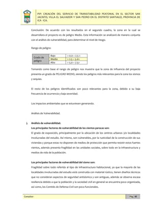 PIP: CREACIÓN DEL SERVICIO DE TRANSITABILIDAD PEATONAL EN EL SECTOR SAN
JACINTO, VILLA EL SALVADOR Y SAN PEDRO EN EL DISTRITO SANTIAGO, PROVINCIA DE
ICA - ICA.
Consultor: Pág. 48
Conclusión: De acuerdo con los resultados en el segundo cuadro, la zona en la cual se
desarrollara el proyecto es de peligro Medio. Esta información se analizará de manera conjunta
con el análisis de vulnerabilidad, para determinar el nivel de riesgo.
Rango de peligro:
Grado de
peligro
Bajo > 0.0 – 2.5 >
Medio > 2.5 – 5.0>
Alto > 5.0 – 7.5>
Tomando como base el rango de peligro nos muestra que la zona de influencia del proyecto
presenta un grado de PELIGRO MEDIO, siendo los peligros más relevantes para la zona los sismos
y sequias.
El resto de los peligros identificados son poco relevantes para la zona, debido a su baja
frecuencia de ocurrencia y baja severidad.
Los impactos ambientales que se estuviesen generando.
Análisis de Vulnerabilidad.
j. Análisis de vulnerabilidad.
Los principales factores de vulnerabilidad de los vientos paracas son:
El grado de exposición, principalmente por la ubicación de los centros urbanos y/o localidades
involucradas del estudio. Así mismo, son vulnerables, por la rusticidad de la construcción de sus
viviendas y porque estas no disponen de medios de protección que permita resistir estos fuertes
vientos, además presenta fragilidad en las unidades sociales, sobre todo en la infraestructura y
medios de vida de la población.
Los principales factores de vulnerabilidad del sismo son:
Fragilidad sobre todo referida al tipo de infraestructura habitacional, ya que la mayoría de las
localidades involucradas del estudio está construida con material rústico, tienen diseños técnicos
que no consideran aspectos de seguridad antisísmica y son antiguas, además se observa escasa
resiliencia debido a que la población y la sociedad civil en general se encuentra poco organizada,
así como, los Comités de Defensa Civil son poco funcionales.
 