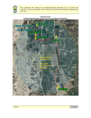 PIP: CREACIÓN DEL SERVICIO DE TRANSITABILIDAD PEATONAL EN EL SECTOR SAN
JACINTO, VILLA EL SALVADOR Y SAN PEDRO EN EL DISTRITO SANTIAGO, PROVINCIA DE
ICA - ICA.
Consultor: Pág. 4
Ubicación zonal.
CENTRO POBLADO SAN JACINTO, VILLA EL SALVADOR Y SAN PEDRO.
CENTROS POBLADOS
INVOLUCRADOS
1. SAN JACINTO
2. VILLA EL SALVADOR
3. SAN PEDRO
 