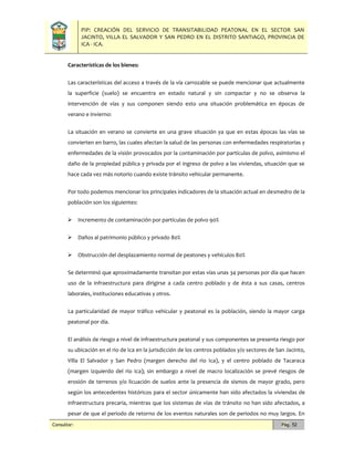 PIP: CREACIÓN DEL SERVICIO DE TRANSITABILIDAD PEATONAL EN EL SECTOR SAN
JACINTO, VILLA EL SALVADOR Y SAN PEDRO EN EL DISTRITO SANTIAGO, PROVINCIA DE
ICA - ICA.
Consultor: Pág. 52
Características de los bienes:
Las características del acceso a través de la vía carrozable se puede mencionar que actualmente
la superficie (suelo) se encuentra en estado natural y sin compactar y no se observa la
intervención de vías y sus componen siendo esto una situación problemática en épocas de
verano e invierno:
La situación en verano se convierte en una grave situación ya que en estas épocas las vías se
convierten en barro, las cuales afectan la salud de las personas con enfermedades respiratorias y
enfermedades de la visión provocados por la contaminación por partículas de polvo, asimismo el
daño de la propiedad pública y privada por el ingreso de polvo a las viviendas, situación que se
hace cada vez más notorio cuando existe tránsito vehicular permanente.
Por todo podemos mencionar los principales indicadores de la situación actual en desmedro de la
población son los siguientes:
 Incremento de contaminación por partículas de polvo 90%
 Daños al patrimonio público y privado 80%
 Obstrucción del desplazamiento normal de peatones y vehículos 80%
Se determinó que aproximadamente transitan por estas vías unas 34 personas por día que hacen
uso de la infraestructura para dirigirse a cada centro poblado y de ésta a sus casas, centros
laborales, instituciones educativas y otros.
La particularidad de mayor tráfico vehicular y peatonal es la población, siendo la mayor carga
peatonal por día.
El análisis de riesgo a nivel de infraestructura peatonal y sus componentes se presenta riesgo por
su ubicación en el rio de Ica en la jurisdicción de los centros poblados y/o sectores de San Jacinto,
Villa El Salvador y San Pedro (margen derecho del rio Ica), y el centro poblado de Tacaraca
(margen izquierdo del rio Ica); sin embargo a nivel de macro localización se prevé riesgos de
erosión de terrenos y/o licuación de suelos ante la presencia de sismos de mayor grado, pero
según los antecedentes históricos para el sector únicamente han sido afectados la viviendas de
infraestructura precaria, mientras que los sistemas de vías de tránsito no han sido afectados, a
pesar de que el periodo de retorno de los eventos naturales son de periodos no muy largos. En
 