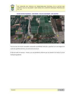 PIP: CREACIÓN DEL SERVICIO DE TRANSITABILIDAD PEATONAL EN EL SECTOR SAN
JACINTO, VILLA EL SALVADOR Y SAN PEDRO EN EL DISTRITO SANTIAGO, PROVINCIA DE
ICA - ICA.
Consultor: Pág. 54
VIA DE ACCESO TACARACA – SAN PEDRO – VILLA EL SALVADOR – SAN JACINTO
Vía de acceso de trocha carrozable comprende accesibilidad vehicular y peatonal con una longitud de
7.5km de superficie de tierra, con ancho de la vía de 3m.
El tipo de suelo es arenoso – limoso, con una pendiente uniforme que van desde el 0% hasta el 1,0% de
inclinación gradiente.
 