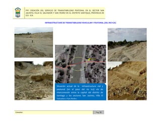 PIP: CREACIÓN DEL SERVICIO DE TRANSITABILIDAD PEATONAL EN EL SECTOR SAN
JACINTO, VILLA EL SALVADOR Y SAN PEDRO EN EL DISTRITO SANTIAGO, PROVINCIA DE
ICA - ICA.
Consultor: Pág. 55
INFRAESTRUCTURA DE TRANSITABILIDAD VEHICULAR Y PEATONAL (DEL RIO ICA)
Situación actual de la infraestructura vial y
peatonal (en el paso del rio Ica) vía de
interconexión entre la capital del distrito de
Santiago y los sectores San Jacinto, Villa El
Salvador y San Pedro.
 