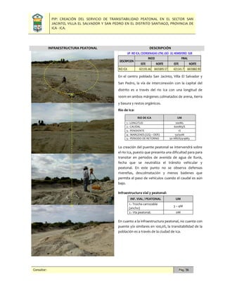PIP: CREACIÓN DEL SERVICIO DE TRANSITABILIDAD PEATONAL EN EL SECTOR SAN
JACINTO, VILLA EL SALVADOR Y SAN PEDRO EN EL DISTRITO SANTIAGO, PROVINCIA DE
ICA - ICA.
Consultor: Pág. 56
INFRAESTRUCTURA PEATONAL DESCRIPCIÓN
En el centro poblado San Jacinto, Villa El Salvador y
San Pedro, la vía de interconexión con la capital del
distrito es a través del rio Ica con una longitud de
100m en ambos márgenes colmatados de arena, tierra
y basura y restos orgánicos.
Rio de Ica:
RIO DE ICA UM
1.- LONGITUD 100ML
2.- CAUDAL 600M3/S
3.- PENDIENTE 1%
4.- MARGENES (IZQ – DER) 50/50M
5.- PERIODO DE RETORNO 50 AÑOS/419M3
La creación del puente peatonal se intervendrá sobre
el rio Ica, puesto que presenta una dificultad para para
transitar en periodos de avenida de agua de lluvia,
fecha que se neutraliza el tránsito vehicular y
peatonal. En este punto no se observa defensas
rivereñas, descolmatación y menos badenes que
permita el paso de vehículos cuando el caudal es aún
bajo.
Infraestructura vial y peatonal:
INF. VIAL / PEATONAL UM
1.- Trocha carrozable
(ancho)
3 – 4M
2.- Vía peatonal. 0M
En cuanto a la infraestructura peatonal, no cuenta con
puente y/o similares en 100,0%, la transitabilidad de la
población es a través de la ciudad de Ica.
ESTE NORTE ESTE NORTE
RIO ICA 421191.46 8435895.57 421141.7 8435882.99
UP: RIO ICA,COORDENADAS UTM,USO: 18,HEMISFERIO: SUR
DESCRIPCION
INICIO FINAL
 
