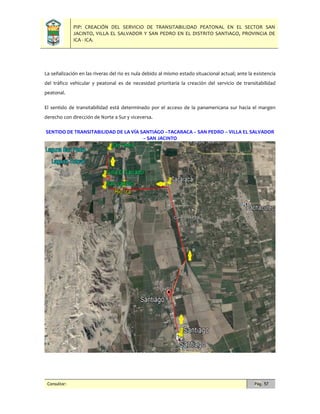 PIP: CREACIÓN DEL SERVICIO DE TRANSITABILIDAD PEATONAL EN EL SECTOR SAN
JACINTO, VILLA EL SALVADOR Y SAN PEDRO EN EL DISTRITO SANTIAGO, PROVINCIA DE
ICA - ICA.
Consultor: Pág. 57
La señalización en las riveras del rio es nula debido al mismo estado situacional actual; ante la existencia
del tráfico vehicular y peatonal es de necesidad prioritaria la creación del servicio de transitabilidad
peatonal.
El sentido de transitabilidad está determinado por el acceso de la panamericana sur hacia el margen
derecho con dirección de Norte a Sur y viceversa.
SENTIDO DE TRANSITABILIDAD DE LA VÍA SANTIAGO –TACARACA – SAN PEDRO – VILLA EL SALVADOR
– SAN JACINTO
 
