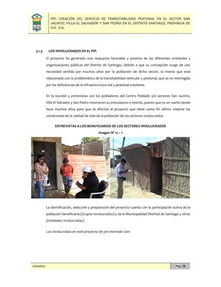 PIP: CREACIÓN DEL SERVICIO DE TRANSITABILIDAD PEATONAL EN EL SECTOR SAN
JACINTO, VILLA EL SALVADOR Y SAN PEDRO EN EL DISTRITO SANTIAGO, PROVINCIA DE
ICA - ICA.
Consultor: Pág. 58
3.1.3. LOS INVOLUCRADOS EN EL PIP.
El proyecto ha generado una respuesta favorable y positiva de las diferentes entidades y
organizaciones públicas del Distrito de Santiago, debido a que su concepción surge de una
necesidad sentida por muchos años por la población de dicho sector, la misma que está
relacionada con la problemática de la transitabilidad vehicular y peatonal, que se ve restringida
por las deficiencias de la infraestructura vial y peatonal existente.
En la reunión y entrevistas con los pobladores del Centro Poblado y/o sectores San Jacinto,
Villa El Salvador y San Pedro mostraron su entusiasmo e interés, puesto que es un sueño desde
hace muchos años para que se efectúe el proyecto que tiene como fin último mejorar las
condiciones de la calidad de vida de la población de los sectores involucrados.
ENTREVISTAS A LOS BENEFICIARIOS DE LOS SECTORES INVOLUCRADOS
Imagen N° 12 – I
La identificación, selección y preparación del proyecto cuenta con la participación activa de la
población beneficiaria (Grupos Involucrados) y de la Municipalidad Distrital de Santiago y otros
(Entidades Involucradas).
Los involucrados en este proyecto de pre inversión son:
 