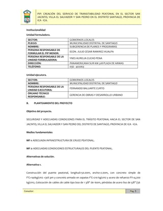 PIP: CREACIÓN DEL SERVICIO DE TRANSITABILIDAD PEATONAL EN EL SECTOR SAN
JACINTO, VILLA EL SALVADOR Y SAN PEDRO EN EL DISTRITO SANTIAGO, PROVINCIA DE
ICA - ICA.
Consultor: Pág. 5
Institucionalidad
Unidad formuladora.
SECTOR: GOBIERNOS LOCALES
PLIEGO: MUNICIPALIDAD DISTRITAL DE SANTIAGO
NOMBRE: SUBGERENCIA DE PLANES Y PROGRAMAS
PERSONA RESPONSABLE DE
FORMULAR EL PIP MENOR:
ECON. JULIO CESAR RAMIREZ HUALPA
PERSONA RESPONSABLE DE LA
UNIDAD FORMULADORA:
YNES AURELIA CUCHO PENA
DIRECCIÓN: PANAMERICANA SUR KM 318 PLAZA DE ARMAS
TELÉFONO: 056 - 402063
Unidad ejecutora.
SECTOR: GOBIERNOS LOCALES
NOMBRE: MUNICIPALIDAD DISTRITAL DE SANTIAGO
PERSONA RESPONSABLE DE LA
UNIDAD EJECUTORA:
FERNANDO BALUARTE CURTO
ÓRGANO TÉCNICO
RESPONSABLE:
GERENCIA DE OBRAS Y DESARROLLO URBANO
B. PLANTEAMIENTO DEL PROYECTO
Objetivo del proyecto.
SEGURIDAD Y ADECUADAS CONDICIONES PARA EL TRÁSITO PEATONAL HACIA EL SECTOR DE SAN
JACINTO, VILLA EL SALVADOR Y SAN PEDRO DEL DISTRITO DE SANTIAGO, PROVINCIA DE ICA - ICA.
Medios fundamentales
MF 1: ADECUADA INFRAESTRUCTURA DE CRUCE PEATONAL.
MF 2: ADECUADAS CONDICIONES ESTRUCTURALES DEL PUENTE PEATONAL.
Alternativas de solución.
Alternativa 1.
Construcción del puente peatonal, longitud=50.00m, ancho=2.00m, con concreto simple de
F'C=140kg/cm2 +30% pm y concreto armado en zapatas F'C=210 kg/cm2 y acero de refuerzo FY=4,200
kg/cm2, Colocación de cables de cable tipo boa de 1 3/8" de 160m, péndolas de acero liso de 5/8" (56
 