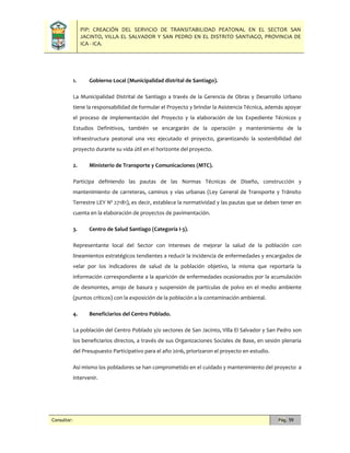 PIP: CREACIÓN DEL SERVICIO DE TRANSITABILIDAD PEATONAL EN EL SECTOR SAN
JACINTO, VILLA EL SALVADOR Y SAN PEDRO EN EL DISTRITO SANTIAGO, PROVINCIA DE
ICA - ICA.
Consultor: Pág. 59
1. Gobierno Local (Municipalidad distrital de Santiago).
La Municipalidad Distrital de Santiago a través de la Gerencia de Obras y Desarrollo Urbano
tiene la responsabilidad de formular el Proyecto y brindar la Asistencia Técnica, además apoyar
el proceso de implementación del Proyecto y la elaboración de los Expediente Técnicos y
Estudios Definitivos, también se encargarán de la operación y mantenimiento de la
infraestructura peatonal una vez ejecutado el proyecto, garantizando la sostenibilidad del
proyecto durante su vida útil en el horizonte del proyecto.
2. Ministerio de Transporte y Comunicaciones (MTC).
Participa definiendo las pautas de las Normas Técnicas de Diseño, construcción y
mantenimiento de carreteras, caminos y vías urbanas (Ley General de Transporte y Tránsito
Terrestre LEY Nº 27181), es decir, establece la normatividad y las pautas que se deben tener en
cuenta en la elaboración de proyectos de pavimentación.
3. Centro de Salud Santiago (Categoría I-3).
Representante local del Sector con intereses de mejorar la salud de la población con
lineamientos estratégicos tendientes a reducir la incidencia de enfermedades y encargados de
velar por los indicadores de salud de la población objetivo, la misma que reportaría la
información correspondiente a la aparición de enfermedades ocasionados por la acumulación
de desmontes, arrojo de basura y suspensión de partículas de polvo en el medio ambiente
(puntos críticos) con la exposición de la población a la contaminación ambiental.
4. Beneficiarios del Centro Poblado.
La población del Centro Poblado y/o sectores de San Jacinto, Villa El Salvador y San Pedro son
los beneficiarios directos, a través de sus Organizaciones Sociales de Base, en sesión plenaria
del Presupuesto Participativo para el año 2016, priorizaron el proyecto en estudio.
Así mismo los pobladores se han comprometido en el cuidado y mantenimiento del proyecto a
intervenir.
 