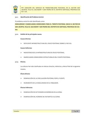 PIP: CREACIÓN DEL SERVICIO DE TRANSITABILIDAD PEATONAL EN EL SECTOR SAN
JACINTO, VILLA EL SALVADOR Y SAN PEDRO EN EL DISTRITO SANTIAGO, PROVINCIA DE
ICA - ICA.
Consultor: Pág. 63
3.2.1. Identificación del Problema Central.
El problema central ha sido identificado como:
INSEGURIDAD E INADECUADAS CONDICIONES PARA EL TRÁSITO PEATONAL HACIA EL SECTOR DE
SAN JACINTO, VILLA EL SALVADOR Y SAN PEDRO DEL DISTRITO DE SANTIAGO, PROVINCIA DE ICA -
ICA.
3.2.2. Análisis de las principales causas.
Causas directas:
 DEFICIENTE INFRAESTRUCTURA DEL CRUCE PEATONAL SOBRE EL RIO ICA.
Causas indirectas:
 INEXISTENCIA DE LA INFRAESTRUCTURA DE CRUCE PEATONAL.
 INADECUADAS CONDICIONES ESTRUCTURALES DEL PUENTE PEATONAL.
3.2.3. Efectos.
Los efectos han sido clasificados en efectos directos, indirectos y efecto final de la siguiente
manera.
Efecto directo:
 DISMINUCIÓN DE LA CIRCULACIÓN PEATONAL POR EL PUENTE.
 INCREMENTO DE LA INSEGURIDAD EN EL POBLADOR.
Efectos indirectos:
 DISMINUCIÓN DE ACTIVIDADES ECONÓMICAS EN LA ZONA.
 DISMINUCIÓN DEL NÚMERO DE VISITANTES A LA ZONA.
 