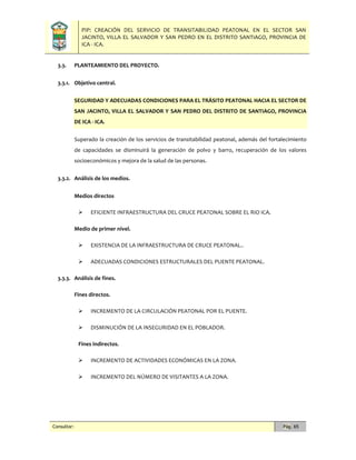 PIP: CREACIÓN DEL SERVICIO DE TRANSITABILIDAD PEATONAL EN EL SECTOR SAN
JACINTO, VILLA EL SALVADOR Y SAN PEDRO EN EL DISTRITO SANTIAGO, PROVINCIA DE
ICA - ICA.
Consultor: Pág. 65
3.3. PLANTEAMIENTO DEL PROYECTO.
3.3.1. Objetivo central.
SEGURIDAD Y ADECUADAS CONDICIONES PARA EL TRÁSITO PEATONAL HACIA EL SECTOR DE
SAN JACINTO, VILLA EL SALVADOR Y SAN PEDRO DEL DISTRITO DE SANTIAGO, PROVINCIA
DE ICA - ICA.
Superado la creación de los servicios de transitabilidad peatonal, además del fortalecimiento
de capacidades se disminuirá la generación de polvo y barro, recuperación de los valores
socioeconómicos y mejora de la salud de las personas.
3.3.2. Análisis de los medios.
Medios directos
 EFICIENTE INFRAESTRUCTURA DEL CRUCE PEATONAL SOBRE EL RIO ICA.
Medio de primer nivel.
 EXISTENCIA DE LA INFRAESTRUCTURA DE CRUCE PEATONAL..
 ADECUADAS CONDICIONES ESTRUCTURALES DEL PUENTE PEATONAL.
3.3.3. Análisis de fines.
Fines directos.
 INCREMENTO DE LA CIRCULACIÓN PEATONAL POR EL PUENTE.
 DISMINUCIÓN DE LA INSEGURIDAD EN EL POBLADOR.
Fines indirectos.
 INCREMENTO DE ACTIVIDADES ECONÓMICAS EN LA ZONA.
 INCREMENTO DEL NÚMERO DE VISITANTES A LA ZONA.
 