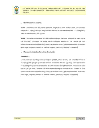 PIP: CREACIÓN DEL SERVICIO DE TRANSITABILIDAD PEATONAL EN EL SECTOR SAN
JACINTO, VILLA EL SALVADOR Y SAN PEDRO EN EL DISTRITO SANTIAGO, PROVINCIA DE
ICA - ICA.
Consultor: Pág. 68
3. Identificación de acciones.
Acción 1.1: Construcción del puente peatonal, longitud=50.00m, ancho=2.00m, con concreto
simple de F'C=140kg/cm2 +30% pm y concreto armado de concreto en zapatas F'C=210 kg/cm2 y
acero de refuerzo FY=4,200 kg/cm2.
Acción 2.1: Colocación de cables de cable tipo boa de 1 3/8" de 160m, péndolas de acero liso de
5/8" (56 unid) y baranda con malla metálica olímpica alambre Nº 12X cocadas de 2"x2,
colocación de carros de dilatación (4 unid) y accesorios varios (256unid), elementos de madera
como vigas, largueros, tablero de madera, baranda, parantes y diagonal (1,263.40m).
4. Planteamiento de las alternativas de solución
Alternativa 1.
Construcción del puente peatonal, longitud=50.00m, ancho=2.00m, con concreto simple de
F'C=140kg/cm2 +30% pm y concreto armado en zapatas F'C=210 kg/cm2 y acero de refuerzo
FY=4,200 kg/cm2
y colocación de cables de cable tipo boa de 1 3/8" de 160m, péndolas de acero
liso de 5/8" (56 unid) y baranda con malla metálica olímpica alambre Nº 12 x cocadas de 2"x2,
colocación de carros de dilatación (4 unid) y accesorios varios (256unid), elementos de madera
como vigas, largueros, tablero de madera, baranda, parantes y diagonal (1,263.40m).
 