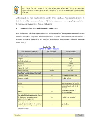 PIP: CREACIÓN DEL SERVICIO DE TRANSITABILIDAD PEATONAL EN EL SECTOR SAN
JACINTO, VILLA EL SALVADOR Y SAN PEDRO EN EL DISTRITO SANTIAGO, PROVINCIA DE
ICA - ICA.
Consultor: Pág. 6
unid) y baranda con malla metálica olímpica alambre Nº 12 x cocadas de 2"x2, colocación de carros de
dilatación (4 unid) y accesorios varios (256unid), elementos de madera como vigas, largueros, tablero
de madera, baranda, parantes y diagonal (1,263.40m).
C. DETERMINACIÓN DE LA BRECHA OFERTA Y DEMANDA
Al no existir oferta actual de una infraestructura peatonal no existe oferta y se ha determinado que la
demanda proyectada es igual a la demanda insatisfecha ya que las condiciones actuales de las zonas a
intervenir no ofrecen garantías de una adecuada transitabilidad estimados en la demanda, siendo el
déficit el 100,0%.
Cuadro N°01 – RE
SIN PROYECTO CON PROYECTO
INFAESTRUCTURA
Longitud ---- 50.00
Ancho de calzada (m) ---- 2.00
Area (m2) ---- 100.00
Tipo de piso ---- Entablado
Espesor de madera ---- 1.5"
% en buen estado 0.00% 100.00%
ZAPATAS, PLACAS, COLUMNAS, VIGAS
Concreto simple ---- F'C=140kg/cm2 +30% pm
Concreto armado ---- F'C=210 kg/cm2
Cables ---- tipo boa de 1 3/8" de 160 m
Péndolas ----
de acero liso de 5/8" de 32
unidades
Mallas ----
olímpica alambre Nº 12 x
cocadas de 2"x2
---- 4 unid y 256 unidades
---- 1,263.40m.
Elaboración: Consultor
Carros de dilatación y accesorios (Carro
de dilatación, templador de eje,
grapas, platinas y pernos)
Elementos de madera
(vigas, largueros, tablero de madera,
baranda, parantes y diagonal)
CARACTERISTICAS TÉCNICAS
BALANCE DE OFERTA Y DEMANDA
 