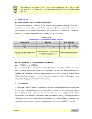 PIP: CREACIÓN DEL SERVICIO DE TRANSITABILIDAD PEATONAL EN EL SECTOR SAN
JACINTO, VILLA EL SALVADOR Y SAN PEDRO EN EL DISTRITO SANTIAGO, PROVINCIA DE
ICA - ICA.
Consultor: Pág. 70
4. FORMULACIÓN.
4.1. Definición del horizonte de evaluación del proyecto.
El horizonte de evaluación establecido para el presente proyecto es de 10 años, el mismo que es
compatible con la vida útil de los principales componentes (Puente peatonal). Así mismo, es el
periodo óptimo establecido en el instructivo del MTC (Instructivo de la Ficha Técnica Simplificada -
Versión 1.0 - Ficha tiene carácter de Declaración Jurada - DS. Nº 027-2017-EF).
Cuadro Nº 01 – F
4.2. DETERMINACIÓN DE LA BRECHA OFERTA – DEMANDA.
4.2.1. ANÁLISIS DE LA DEMANDA:
El área de influencia directa del proyecto es el cruce del rio Ica desde la capital del distrito de Santiago
hacia los Centros Poblados San Jacinto, Villa El Salvador y San Pedro, los beneficiarios directos la
población que transita de los centros poblados involucrados, como también se observa el flujo
vehicular de diferentes tipos, así mismo se desarrolló el Estudio de Tráfico Vehicular para motos,
autos, station Wagon, camionetas, camiones y peatones.
1. Demanda actual
La demanda se calcula en función a la necesidad de la población del área de influencia o beneficiarios
directos; estas necesidades concurren en la disposición de contar con la infraestructura peatonal
(para el flujo peatonal). La población del área de influencia asciende a 954 habitantes (Datos
proyectados al 2018). Asimismo para obtener el IMD (Índice Medio Diario) y el IMDA (Índice Medio
Diario Anual), que se usa en la estimación de la demanda para el diseño de vias, el Consultor tomó
muestras del flujo peatonal en un punto estratégico como la vía más transitada [vía de acceso].
2 3 1 … … 10
Elaboración: Consultor.
INVERSIÓN
HORIZONTE DE EVALUACIÓN Y EJECUCIÓN DEL PROYECTO
Estudio de Pre Inversión a Nivel de
perfil y Expediente Técnico.
Limpieza de terreno, construcción del
puente peatonal e instalación
accesorios y otros.
Operación y Mantenimiento -
Evaluación Expost
PRE INVERSIÓN
Mes
POST INVERSIÓN
Año 1 Año 10
1
Mes
 