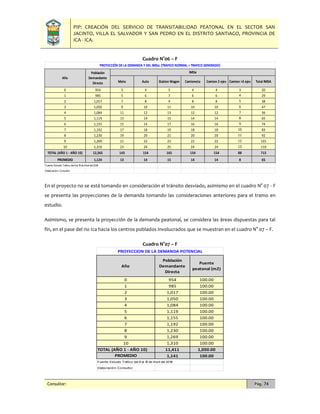 PIP: CREACIÓN DEL SERVICIO DE TRANSITABILIDAD PEATONAL EN EL SECTOR SAN
JACINTO, VILLA EL SALVADOR Y SAN PEDRO EN EL DISTRITO SANTIAGO, PROVINCIA DE
ICA - ICA.
Consultor: Pág. 74
Cuadro N°06 – F
En el proyecto no se está tomando en consideración el tránsito desviado, asimismo en el cuadro N° 07 - F
se presenta las proyecciones de la demanda tomando las consideraciones anteriores para el tramo en
estudio.
Asimismo, se presenta la proyección de la demanda peatonal, se considera las áreas dispuestas para tal
fin, en el pase del rio Ica hacia los centros poblados involucrados que se muestran en el cuadro N° 07 – F.
Cuadro N°07 – F
Moto Auto Station Wagon Camioneta Camion 2 ejes Camion >3 ejes Total IMDA
0 954 3 4 5 4 4 3 20
1 985 5 6 7 6 6 4 29
2 1,017 7 8 9 8 8 5 38
3 1,050 9 10 11 10 10 6 47
4 1,084 11 12 13 12 12 7 56
5 1,119 13 14 15 14 14 8 65
6 1,155 15 16 17 16 16 9 74
7 1,192 17 18 19 18 18 10 83
8 1,230 19 20 21 20 20 11 92
9 1,269 21 22 23 22 22 12 101
10 1,310 23 24 25 24 24 13 110
TOTAL (AÑO 1 - AÑO 10) 12,365 143 154 165 154 154 88 715
PROMEDIO 1,124 13 14 15 14 14 8 65
Fuente:Estudio Tráfico del 9 al 15 de Abril del 2018
Elaboración:Consultor
Año
Población
Demandante
Directa
IMDa
PROYECCIÓN DE LA DEMANDA Y DEL IMDa: (TRAFICO NORMAL + TRAFICO GENERADO)
0 954 100.00
1 985 100.00
2 1,017 100.00
3 1,050 100.00
4 1,084 100.00
5 1,119 100.00
6 1,155 100.00
7 1,192 100.00
8 1,230 100.00
9 1,269 100.00
10 1,310 100.00
TOTAL (AÑO 1 - AÑO 10) 11,411 1,000.00
PROMEDIO 1,141 100.00
Fuente: Estudio Tráfico del 9 al 15 de Abril del 2018
Elaboración: Consultor
Población
Demandante
Directa
Año
PROYECCION DE LA DEMANDA POTENCIAL
Puente
peatonal (m2)
 