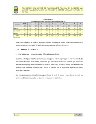 PIP: CREACIÓN DEL SERVICIO DE TRANSITABILIDAD PEATONAL EN EL SECTOR SAN
JACINTO, VILLA EL SALVADOR Y SAN PEDRO EN EL DISTRITO SANTIAGO, PROVINCIA DE
ICA - ICA.
Consultor: Pág. 75
Cuadro N°08 – F
En el cuadro superior se observa la proyección de la demanda de para la infraestructura vehicula y
peatona; dada la importancia de la infraestructura peatonal del cruce del rio Ica.
4.2.2. ANÁLISIS DE LA OFERTA:
1. Oferta de actual y componentes del sistema de saneamiento.
La oferta actual para el tráfico peatonal está dada por la actual vía principal de mayor demanda de
los Centros Poblados involucrados, las mismas que brindan un inadecuado servicio; que se traduce
en una restringida y lenta transitabilidad del flujo vehicular y peatonal, debido a que tienen una
superficie de rodadura deficiente; esta oferta es medida por el IMDA que registra el tránsito
vehicular y peatonal.
Las principales características técnicas y geométricas de la vía de acceso y cruce del rio Ica hacia los
centros poblados involucrados se resumen en los cuadros siguientes:
Año "0" 1 2 3 4 5 6 7 8 9 10
2018 2019 2020 2021 2022 2023 2024 2025 2026 2027 2028
SANJACINTO 330 341 352 363 375 387 399 412 425 439 453
VILLAELSALVADOR 360 372 384 396 409 422 436 450 464 479 494
SANPEDRO 264 272 281 290 299 309 319 329 340 351 362
TOTAL 954 985 1,017 1,049 1,083 1,118 1,154 1,191 1,229 1,269 1,309
Elaboración:Consultor.
Centro Poblado
CENTRO POBLADOSINVOLUCRADOS: BENEFICIARIOSDEL PROYECTO (PERSONAS),2018 - 2028
 