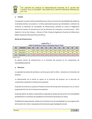 PIP: CREACIÓN DEL SERVICIO DE TRANSITABILIDAD PEATONAL EN EL SECTOR SAN
JACINTO, VILLA EL SALVADOR Y SAN PEDRO EN EL DISTRITO SANTIAGO, PROVINCIA DE
ICA - ICA.
Consultor: Pág. 80
3. Tamaño.
Corresponde a la parte restrictiva identificada para ofrecer el servicio de transitabilidad del análisis de
la demanda efectiva con proyecto y la oferta optimizada (usuarios que demandarán y ofertaran los
servicios), se determina las necesidades de infraestructura, teniendo en cuenta el Reglamento
Nacional de Gestión de Infraestructura Vial del Ministerio de Transporte y Comunicaciones – MTC;
Capítulo V: de las Vías Urbanas – Artículo 32° [Vías Urbanas], Reglamento Nacional de Edificaciones
[RNE] y Resolución Directoral N°09-2016-MTC/14.
Brecha de infraestructura:
Cuadro N°15– F
Se observa brecha de infraestructura en el horizonte del proyecto en los componentes de
transitabilidad peatonal.
4. Momento.
La capacidad de producción de bienes y servicios para cubrir la oferta – demanda en el horizonte del
proyecto.
La determinación de la brecha se supera en el horizonte del proyecto con la ejecución de
componentes mejorando la infraestructura peatonal.
El periodo de la brecha se superará al finalizar el primer año de ejecución del proyecto con un avance
programado del 100% de la infraestructura peatonal.
El periodo óptimo de diseño comprenderá la capacidad de producción del servicio de transitabilidad
paralelamente al crecimiento de la población en el horizonte del proyecto (10 años).
Posibilidad de implementación modular de la infraestructura de transitabilidad con una programación
del horizonte de 10 años y reprogramación del periodo según tipología del estudio.
ITEM COMPONENTES Unidad 2018 2019 2020 2021 2022 2023 2024 2025 2026 2027 2028
Demanda Puentepeatonal m2 100.00 100.00 100.00 100.00 100.00 100.00 100.00 100.00 100.00 100.00 100.00
Oferta Puentepeatonal m2 0.00 0.00 0.00 0.00 0.00 0.00 0.00 0.00 0.00 0.00 0.00
Brecha Puentepeatonal m2 -100.00 -100.00 -100.00 -100.00 -100.00 -100.00 -100.00 -100.00 -100.00 -100.00 -100.00
Elaboración:Consultor
TAMAÑO PORCOMPONENTESDEL SERVICIO DETRANSITABILIDADVEHICULARY PETONAL
 
