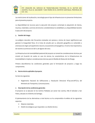 PIP: CREACIÓN DEL SERVICIO DE TRANSITABILIDAD PEATONAL EN EL SECTOR SAN
JACINTO, VILLA EL SALVADOR Y SAN PEDRO EN EL DISTRITO SANTIAGO, PROVINCIA DE
ICA - ICA.
Consultor: Pág. 81
Las restricciones de localización y tecnología para el tipo de infraestructura no presentan limitaciones
para el presente proyecto.
La disponibilidad de recursos para la ejecución del proyecto contempla la adquisición de bienes,
insumos, materiales y servicios de terceros considerándose la variabilidad y su disponibilidad durante
la ejecución del proyecto.
5. Gestión del riesgo.
Los peligros naturales más frecuentes evaluadas son paracas y sismos de mayor significancia que
generan la inseguridad física. En el área de estudio por su ubicación geográfica es vulnerable a
amenazas de origen principalmente natural y escasamente antropogénico. El sismo más importante y
de reciente ocurrencia es el del 15 de Agosto del 2007.
La infraestructura de transitabilidad peatonal del proyecto se tomará las consideraciones técnicas por
erosión y/o licuación de suelos en caso de sismos; las características de la infraestructura de
transitabilidad si implican consideraciones técnicas para la Medida de Reducción de Riesgo.
Primero describiremos las condiciones generales para la formulación de proyecto y luego los
componentes.
6. Norma técnica aplicable al proyecto
Se tiene las siguientes
 Reglamento Nacional de Edificaciones y Resolución Directoral N°09-2016-MTC/14 del
Ministerio de Transporte y Comunicaciones.
7. Descripción de las condiciones generales
El proyecto se va ejecutar en los Centros Poblados y/o sector San Jacinto, Villa El Salvador y San
Pedro, ubicado en el Distrito de Santiago.
El planteamiento de las alternativas a nivel técnico se ha comprendido el análisis de los siguientes
aspectos:
 Mejores materiales.
 Diseño tecnológicos que respondan a un diseño técnico.
 