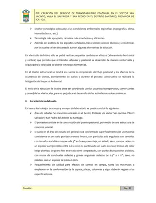 PIP: CREACIÓN DEL SERVICIO DE TRANSITABILIDAD PEATONAL EN EL SECTOR SAN
JACINTO, VILLA EL SALVADOR Y SAN PEDRO EN EL DISTRITO SANTIAGO, PROVINCIA DE
ICA - ICA.
Consultor: Pág. 82
 Diseño tecnológico adecuado a las condiciones ambientales especificas (topografías, clima,
intensidad solar, etc.)
 Tecnología más apropiada, tamaños más económicos y eficientes.
 Además del análisis de los aspectos señalados, han existido razones técnicas y económicas
por las cuales se han descartado a priori algunas alternativas de solución.
En el estudio definitivo sólo se podrá realizar pequeños cambios en el trazo (alineamiento horizontal
y vertical) que permita que el tránsito vehicular y peatonal se desarrolle de manera confortable y
segura para la velocidad de diseño y medidas normativas.
En el diseño estructural se tendrá en cuenta la composición del flujo peatonal y los efectos de la
ocurrencia de sismos, asentamiento de suelos y durante el proceso constructivo se realizará la
Mitigación del Impacto Ambiental.
El inicio de la ejecución de la obra debe ser coordinado con los usuarios (transportistas, comerciantes
y otros) de las vías locales, para no perjudicar el desarrollo de las actividades socioeconómicas.
8. Características del suelo.
En base a los trabajos de campo y ensayos de laboratorio se puede concluir lo siguiente:
 Área de estudio: Se encuentra ubicado en el Centro Poblado y/o sector San Jacinto, Villa El
Salvador y San Pedro del distrito de Santiago.
 El proyecto consiste en la construcción del puente peatonal, por medio de una estructura de
concreto y metal.
 El suelo en el área de estudio en general está conformado superficialmente por un material
consistente en un suelo gravoso arenoso limoso, con partículas sub angulosas con tamaños
con tamaños variables mayores de 3” en buen porcentaje, en estado seco, compactado con
un espesor comprendido entre 0.0 a 0.20 m, continuado un suelo arenoso limoso, de color
beige plomizo, de grano fino en estado semi compactado, con puntos blanquezinos aislados,
con restos de conchuelas aisladas y gravas angulosas aisladas de 0.5” a 1 ½”, seco, no
plástico, con un espesor de 0,20 a 1.60m.
 Requerimiento de calidad para efectos de control en campo, tanto los materiales a
emplearse en la conformación de la zapata, placas, columnas y vigas deberán regirse a las
especificaciones.
 