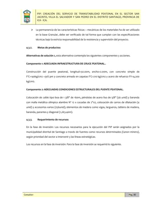 PIP: CREACIÓN DEL SERVICIO DE TRANSITABILIDAD PEATONAL EN EL SECTOR SAN
JACINTO, VILLA EL SALVADOR Y SAN PEDRO EN EL DISTRITO SANTIAGO, PROVINCIA DE
ICA - ICA.
Consultor: Pág. 83
 La permanencia de las características físicas – mecánicas de los materiales ha de ser utilizado
en la base Granular, debe ser verificado de tal forma que cumplan con las especificaciones
técnicas bajo la estricta responsabilidad de la resistencia y supervisión del proyecto.
4.3.2. Metas de productos:
Alternativas de solución 1, esta alternativa contempla los siguientes componentes y acciones.
Componente 1: ADECUADA INFRAESTRUCTURA DE CRUCE PEATONAL..
Construcción del puente peatonal, longitud=50.00m, ancho=2.00m, con concreto simple de
F'C=140kg/cm2 +30% pm y concreto armado en zapatas F'C=210 kg/cm2 y acero de refuerzo FY=4,200
kg/cm2.
Componente 2: ADECUADAS CONDICIONES ESTRUCTURALES DEL PUENTE PEATONAL.
Colocación de cable tipo boa de 1 3/8" de 160m, péndolas de acero liso de 5/8" (56 unid) y baranda
con malla metálica olímpica alambre Nº 12 x cocadas de 2"x2, colocación de carros de dilatación (4
unid) y accesorios varios (256unid), elementos de madera como vigas, largueros, tablero de madera,
baranda, parantes y diagonal (1,263.40m).
4.3.3. Requerimiento de recursos:
En la fase de inversión: Los recursos necesarios para la ejecución del PIP serán asignados por la
municipalidad distrital de Santiago a través de fuentes como recursos determinados (Canon minero),
según prioridad del sector a intervenir y las líneas estratégicas.
Los recursos en la fase de inversión: Para la fase de inversión se requerirá lo siguiente.
 