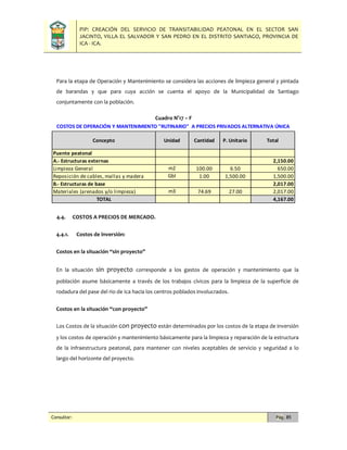 PIP: CREACIÓN DEL SERVICIO DE TRANSITABILIDAD PEATONAL EN EL SECTOR SAN
JACINTO, VILLA EL SALVADOR Y SAN PEDRO EN EL DISTRITO SANTIAGO, PROVINCIA DE
ICA - ICA.
Consultor: Pág. 85
Para la etapa de Operación y Mantenimiento se considera las acciones de limpieza general y pintada
de barandas y que para cuya acción se cuenta el apoyo de la Municipalidad de Santiago
conjuntamente con la población.
Cuadro N°17 – F
4.4. COSTOS A PRECIOS DE MERCADO.
4.4.1. Costos de inversión:
Costos en la situación “sin proyecto”
En la situación sin proyecto corresponde a los gastos de operación y mantenimiento que la
población asume básicamente a través de los trabajos cívicos para la limpieza de la superficie de
rodadura del pase del rio de Ica hacia los centros poblados involucrados.
Costos en la situación “con proyecto”
Los Costos de la situación con proyecto están determinados por los costos de la etapa de inversión
y los costos de operación y mantenimiento básicamente para la limpieza y reparación de la estructura
de la infraestructura peatonal, para mantener con niveles aceptables de servicio y seguridad a lo
largo del horizonte del proyecto.
Puente peatonal
A.- Estructuras externas 2,150.00
Limpieza General m2 100.00 6.50 650.00
Reposición de cables, mallas y madera Gbl 1.00 1,500.00 1,500.00
B.- Estructuras de base 2,017.00
Materiales (arenados y/o limpieza) m3 74.69 27.00 2,017.00
TOTAL 4,167.00
Concepto Unidad Cantidad P. Unitario Total
COSTOS DE OPERACIÓN Y MANTENIMIENTO "RUTINARIO" A PRECIOS PRIVADOS ALTERNATIVA ÚNICA
 