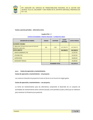 PIP: CREACIÓN DEL SERVICIO DE TRANSITABILIDAD PEATONAL EN EL SECTOR SAN
JACINTO, VILLA EL SALVADOR Y SAN PEDRO EN EL DISTRITO SANTIAGO, PROVINCIA DE
ICA - ICA.
Consultor: Pág. 86
Costos a precios privados – alternativa única
Cuadro N°18 – F
4.4.2. Costos de operación y mantenimiento.
Costos de operación y mantenimiento – sin proyecto.
Los costos en situación sin proyecto el costo es S/0.00 no se incurre en ningún gasto.
Costos de operación y mantenimiento – con proyecto.
La forma de mantenimiento para las alternativas comprende el desarrollo de un conjunto de
actividades de mantenimiento tanto rutinario (anual), como periódico (cada 5 años) que se realizaran
para mantener la infraestructura peatonal.
DESCRIPCIÓN DE RUBROS UNIDAD CANTIDAD
COSTO
UNITARIO
COSTO PARCIAL
INVERSIÓN TANGIBLE
1. Adecuada infraestructura para el tránsito
peatonal y vehicular.
Glb 1.00 317,762.75 317,762.75
COSTO DIRECTO 317,762.75 317,762.75
GASTOS GENERALES (7%) 22,243.39
UTILIDAD (7%) 22,243.39
SUPERVISIÓN 30,000.00
EXPEDIENTE TÉCNICO 30,000.00
422,249.54
COSTOS DE INVERSIÓN A PRECIOS PRIVADOS - ALTERNATIVA ÚNICA
INVERSIÓN TOTAL
 