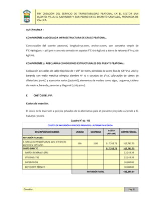 PIP: CREACIÓN DEL SERVICIO DE TRANSITABILIDAD PEATONAL EN EL SECTOR SAN
JACINTO, VILLA EL SALVADOR Y SAN PEDRO EN EL DISTRITO SANTIAGO, PROVINCIA DE
ICA - ICA.
Consultor: Pág. 8
ALTERNATIVA 1
COMPONENTE 1: ADECUADA INFRAESTRUCTURA DE CRUCE PEATONAL.
Construcción del puente peatonal, longitud=50.00m, ancho=2.00m, con concreto simple de
F'C=140kg/cm2 +30% pm y concreto armado en zapatas F'C=210 kg/cm2 y acero de refuerzo FY=4,200
kg/cm2.
COMPONENTE 2: ADECUADAS CONDICIONES ESTRUCTURALES DEL PUENTE PEATONAL.
Colocación de cables de cable tipo boa de 1 3/8" de 160m, péndolas de acero liso de 5/8" (56 unid) y
baranda con malla metálica olímpica alambre Nº 12 x cocadas de 2"x2, colocación de carros de
dilatación (4 unid) y accesorios varios (256unid), elementos de madera como vigas, largueros, tablero
de madera, baranda, parantes y diagonal (1,263.40m).
E. COSTOS DEL PIP.
Costos de inversión.
El costo de la inversión a precios privados de la alternativa para el presente proyecto asciende a S/.
650,292.13 soles.
Cuadro N° 04 - RE
DESCRIPCIÓN DE RUBROS UNIDAD CANTIDAD
COSTO
UNITARIO
COSTO PARCIAL
INVERSIÓN TANGIBLE
1. Adecuada infraestructura para el tránsito
peatonal y vehicular.
Glb 1.00 317,762.75 317,762.75
COSTO DIRECTO 317,762.75 317,762.75
GASTOS GENERALES (7%) 22,243.39
UTILIDAD (7%) 22,243.39
SUPERVISIÓN 30,000.00
EXPEDIENTE TÉCNICO 30,000.00
422,249.54
COSTOS DE INVERSIÓN A PRECIOS PRIVADOS - ALTERNATIVA ÚNICA
INVERSIÓN TOTAL
 