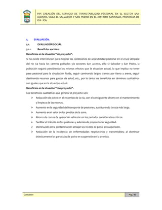 PIP: CREACIÓN DEL SERVICIO DE TRANSITABILIDAD PEATONAL EN EL SECTOR SAN
JACINTO, VILLA EL SALVADOR Y SAN PEDRO EN EL DISTRITO SANTIAGO, PROVINCIA DE
ICA - ICA.
Consultor: Pág. 90
5. EVALUACIÓN.
5.1. EVALUACIÓN SOCIAL
5.1.1. Beneficios sociales:
Beneficios en la situación “sin proyecto”.
Si no existe intervención para mejorar las condiciones de accesibilidad peatonal en el cruce del pase
del rio Ica hacia los centros poblados y/o sectores San Jacinto, Villa El Salvador y San Pedro, la
población seguirá percibiendo los mismos efectos que la situación actual, lo que implica no tener
pase peatonal para la circulación fluida, seguir caminando largos tramos por tierra y arena, seguir
destinando recursos para gastos de salud, etc., por lo tanto los beneficios en términos cualitativos
son iguales que en la situación actual.
Beneficios en la situación “con proyecto”.
Los beneficios cualitativos que generar el proyecto son:
 Reducción de polvo en el recorrido de la vía, con el consiguiente ahorro en el mantenimiento
y limpieza de las mismas.
 Aumento en la seguridad del transporte de peatones, sustituyendo la ruta más larga.
 Aumento en el valor de los predios de la zona.
 Ahorro de costos de operación vehicular en los periodos considerados críticos.
 Facilitar el tránsito de los peatones y además de proporcionar seguridad.
 Disminución de la contaminación al bajar los niveles de polvo en suspensión.
 Reducción de la incidencia de enfermedades respiratorias y transmisibles; al disminuir
drásticamente las partículas de polvo en suspensión en la avenida.
 