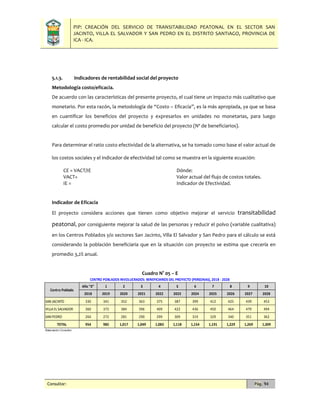 PIP: CREACIÓN DEL SERVICIO DE TRANSITABILIDAD PEATONAL EN EL SECTOR SAN
JACINTO, VILLA EL SALVADOR Y SAN PEDRO EN EL DISTRITO SANTIAGO, PROVINCIA DE
ICA - ICA.
Consultor: Pág. 94
5.1.3. Indicadores de rentabilidad social del proyecto
Metodología costo/eficacia.
De acuerdo con las características del presente proyecto, el cual tiene un impacto más cualitativo que
monetario. Por esta razón, la metodología de “Costo – Eficacia”, es la más apropiada, ya que se basa
en cuantificar los beneficios del proyecto y expresarlos en unidades no monetarias, para luego
calcular el costo promedio por unidad de beneficio del proyecto (Nº de beneficiarios).
Para determinar el ratio costo efectividad de la alternativa, se ha tomado como base el valor actual de
los costos sociales y el indicador de efectividad tal como se muestra en la siguiente ecuación:
CE = VACT/IE Dónde:
VACT= Valor actual del flujo de costos totales.
IE = Indicador de Efectividad.
Indicador de Eficacia
El proyecto considera acciones que tienen como objetivo mejorar el servicio transitabilidad
peatonal, por consiguiente mejorar la salud de las personas y reducir el polvo (variable cualitativa)
en los Centros Poblados y/o sectores San Jacinto, Villa El Salvador y San Pedro para el cálculo se está
considerando la población beneficiaria que en la situación con proyecto se estima que crecería en
promedio 3,2% anual.
Cuadro N° 05 – E
Año "0" 1 2 3 4 5 6 7 8 9 10
2018 2019 2020 2021 2022 2023 2024 2025 2026 2027 2028
SAN JACINTO 330 341 352 363 375 387 399 412 425 439 453
VILLA EL SALVADOR 360 372 384 396 409 422 436 450 464 479 494
SAN PEDRO 264 272 281 290 299 309 319 329 340 351 362
TOTAL 954 985 1,017 1,049 1,083 1,118 1,154 1,191 1,229 1,269 1,309
Elaboración:Consultor.
Centro Poblado
CENTRO POBLADOS INVOLUCRADOS: BENEFICIARIOS DEL PROYECTO (PERSONAS), 2018 - 2028
 